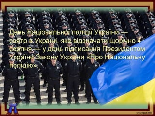 День Національної поліції України —
свято в Україні, яке відзначати щорічно 4
серпня — у день підписання Президентом
України Закону України «Про Національну
поліцію».
 