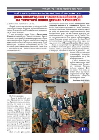 ТУРБОТА №2 (102) 15 ЛЮТОГО 2017 РОКУ
11
28-ІЙ РІЧНИЦІ ЗАВЕРШЕННЯ АФГАНСЬКОЇ ТРАГЕДІЇ ПРИСВЯЧУЄТЬСЯ...
ДЕНЬ ВШАНУВАННЯ УЧАСНИКІВ БОЙОВИХ ДІЙ
НА ТЕРИТОРІЇ ІНШИХ ДЕРЖАВ У ГОСПІТАЛІ
син-воїн не говорив батькам, що його відправили в
Афган, бо не хотів, щоб батьки і кохані нервували-
ся, не спали ночами...
І знов заплакали струни гітари, а Володимир
Старущенко заспівав пісню «Чорний тюльпан».
Вже на першому рядочку пісні знов суворими ста-
ли обличчя колишніх воїнів, бо слова пісні збудили
пам’ять, адже цю пісню було заборонено виконува-
ти. Її співали тільки у вузькому колі справжніх дру-
зів. Губи ветеранів разом з виконавцем шепотіли
слова пісні – вони співали, як і колись, разом, своєю
солдатською родиною…
М. Литвиненко:
- Якщо у радянські часи
про Афганістан не прийня-
то було говорити, не дозво-
лялось, то нині, я у цьому
переконаний, кожен з вас
повинен розповісти дітям,
онукам правду про афган-
ську війну. Щоб саме правда
залишилася в історії україн-
ського народу навіки. Бо ми
тільки нині, після тридцяти
років замовчування, почина-
ємо говорити правду. Але, на
мою думку її слід говорити
більш сміливіше, щоб кожен
школяр знав про це з перших
уст.
Вже не один рік поспіль
наш госпіталь виживає тіль-
ки завдячуючи благодійній допомозі з Німеч-
чини. Країна, яка колись була агресором і воювала
з нами, нині допомагає нам у всьому. Допомагають
звичайні німці і не тому, що замолюють гріхи їхніх
батьків. Вони допомагають через те, що бачать
на власні очі, наскільки складне становище у нас в
Україні. Чесно скажу вам, що ми б не змогли нада-
вати ефективну допомогу нашим пацієнтам без
благодійної допомоги німців. Навіть сувеніри, які
ми зараз вам вручаємо, теж від благодійників з
Німеччини.
Лише за минулий рік ми передали дуже багато
благодійної допомоги усім лікувальним закладам
нашого міста, а це і ліжка, приліжкові тумбочки,
і матраци, і постільна
білизна, і рушники, і ме-
дичний одяг. Символічно
гуманітарну допомогу
оцінено більш ніж у два
мільйони гривен…
А після вручення су-
венірів, та слухання пісні
«Навчали мене батьки»,
яку заспівав Ярослав,
зробили загальне фото
на згадку. І за мить ця
зустріч стала ще однією
сторіночкою історії Кре-
менчуцького госпіталю
для ветеранів війни.
Володимир ШЕВЧЕНКО,
журналіст
(Продовження. Початок на с. 9-10)
 