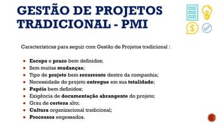GESTÃO DE PROJETOS
TRADICIONAL - PMI
Características para seguir com Gestão de Projetos tradicional :
● Escopo e prazo bem definidos;
● Sem muitas mudanças;
● Tipo de projeto bem recorrente dentro da companhia;
● Necessidade do projeto entregue em sua totalidade;
● Papéis bem definidos;
● Exigência de documentação abrangente do projeto;
● Grau de certeza alto;
● Cultura organizacional tradicional;
● Processos engessados.
 