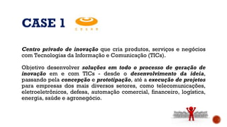 CASE 1
Centro privado de inovação que cria produtos, serviços e negócios
com Tecnologias da Informação e Comunicação (TICs).
Objetivo desenvolver soluções em todo o processo de geração de
inovação em e com TICs - desde o desenvolvimento da ideia,
passando pela concepção e prototipação, até a execução de projetos
para empresas dos mais diversos setores, como telecomunicações,
eletroeletrônicos, defesa, automação comercial, financeiro, logística,
energia, saúde e agronegócio.
 
