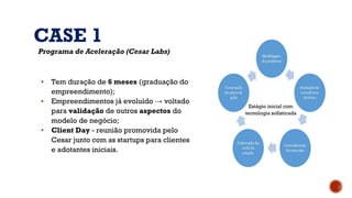 CASE 1
Programa de Aceleração (Cesar Labs)
▪ Tem duração de 6 meses (graduação do
empreendimento);
▪ Empreendimentos já evoluído → voltado
para validação de outros aspectos do
modelo de negócio;
▪ Client Day - reunião promovida pelo
Cesar junto com as startups para clientes
e adotantes iniciais.
Estágio inicial com
tecnologia sofisticada
 