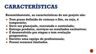 CARACTERÍSTICAS
Resumidamente, as características de um projeto são:
● Tem prazo definido de começo e fim, ou seja, é
temporário;
● Deve ser planejado, executado e controlado;
● Entrega produtos, serviços ou resultados exclusivos;
● É desenvolvido por etapas e tem evolução
progressiva;
● Envolve uma equipe de profissionais;
● Possui recursos limitados.
 