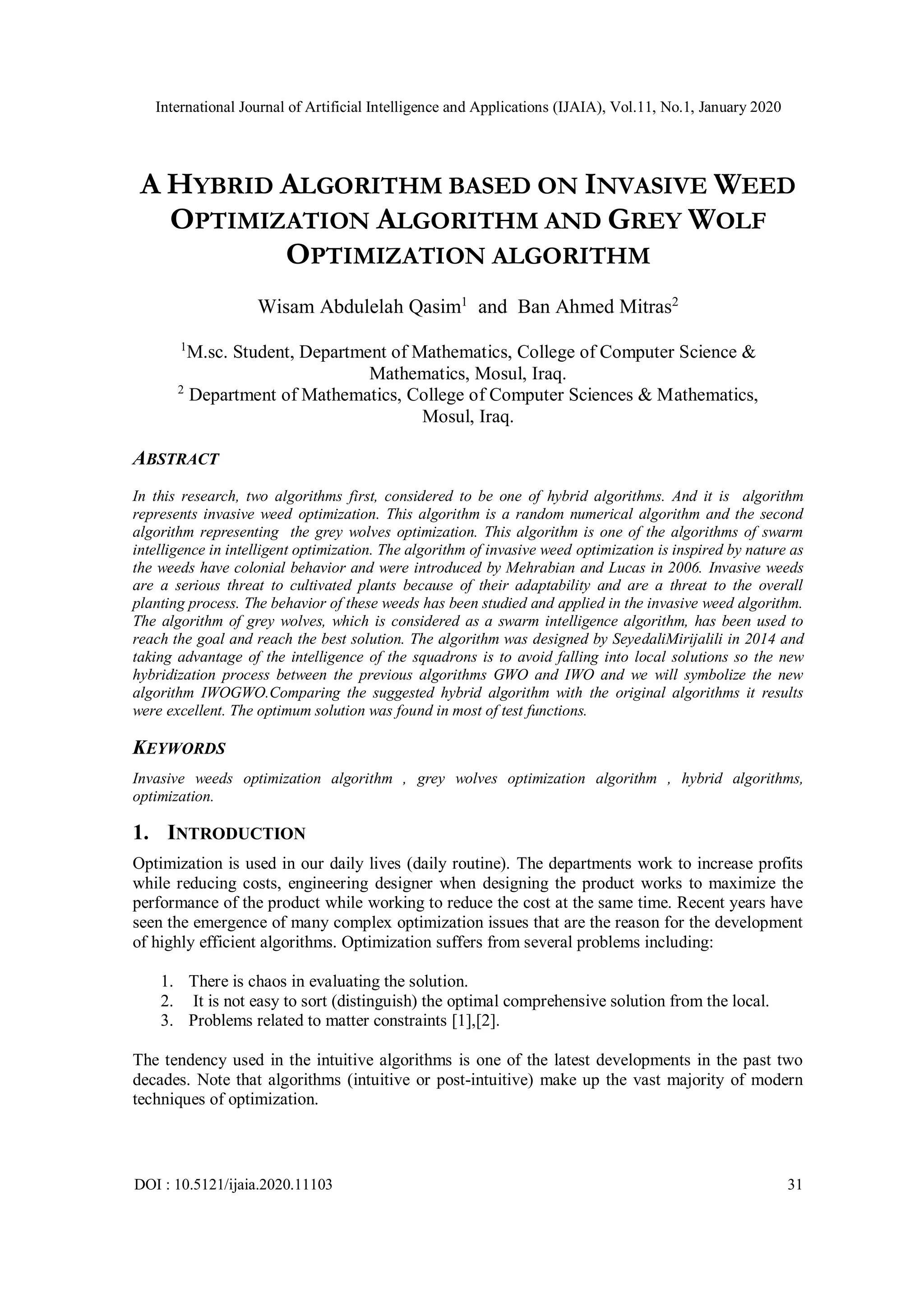 International Journal of Artificial Intelligence and Applications (IJAIA), Vol.11, No.1, January 2020 DOI : 10.5121/ijaia.2020.11103 31 A HYBRID ALGORITHM BASED ON INVASIVE WEED OPTIMIZATION ALGORITHM AND GREY WOLF OPTIMIZATION ALGORITHM Wisam Abdulelah Qasim1 and Ban Ahmed Mitras2 1 M.sc. Student, Department of Mathematics, College of Computer Science & Mathematics, Mosul, Iraq. 2 Department of Mathematics, College of Computer Sciences & Mathematics, Mosul, Iraq. ABSTRACT In this research, two algorithms first, considered to be one of hybrid algorithms. And it is algorithm represents invasive weed optimization. This algorithm is a random numerical algorithm and the second algorithm representing the grey wolves optimization. This algorithm is one of the algorithms of swarm intelligence in intelligent optimization. The algorithm of invasive weed optimization is inspired by nature as the weeds have colonial behavior and were introduced by Mehrabian and Lucas in 2006. Invasive weeds are a serious threat to cultivated plants because of their adaptability and are a threat to the overall planting process. The behavior of these weeds has been studied and applied in the invasive weed algorithm. The algorithm of grey wolves, which is considered as a swarm intelligence algorithm, has been used to reach the goal and reach the best solution. The algorithm was designed by SeyedaliMirijalili in 2014 and taking advantage of the intelligence of the squadrons is to avoid falling into local solutions so the new hybridization process between the previous algorithms GWO and IWO and we will symbolize the new algorithm IWOGWO.Comparing the suggested hybrid algorithm with the original algorithms it results were excellent. The optimum solution was found in most of test functions. KEYWORDS Invasive weeds optimization algorithm , grey wolves optimization algorithm , hybrid algorithms, optimization. 1. INTRODUCTION Optimization is used in our daily lives (daily routine). The departments work to increase profits while reducing costs, engineering designer when designing the product works to maximize the performance of the product while working to reduce the cost at the same time. Recent years have seen the emergence of many complex optimization issues that are the reason for the development of highly efficient algorithms. Optimization suffers from several problems including: 1. There is chaos in evaluating the solution. 2. It is not easy to sort (distinguish) the optimal comprehensive solution from the local. 3. Problems related to matter constraints [1],[2]. The tendency used in the intuitive algorithms is one of the latest developments in the past two decades. Note that algorithms (intuitive or post-intuitive) make up the vast majority of modern techniques of optimization. 