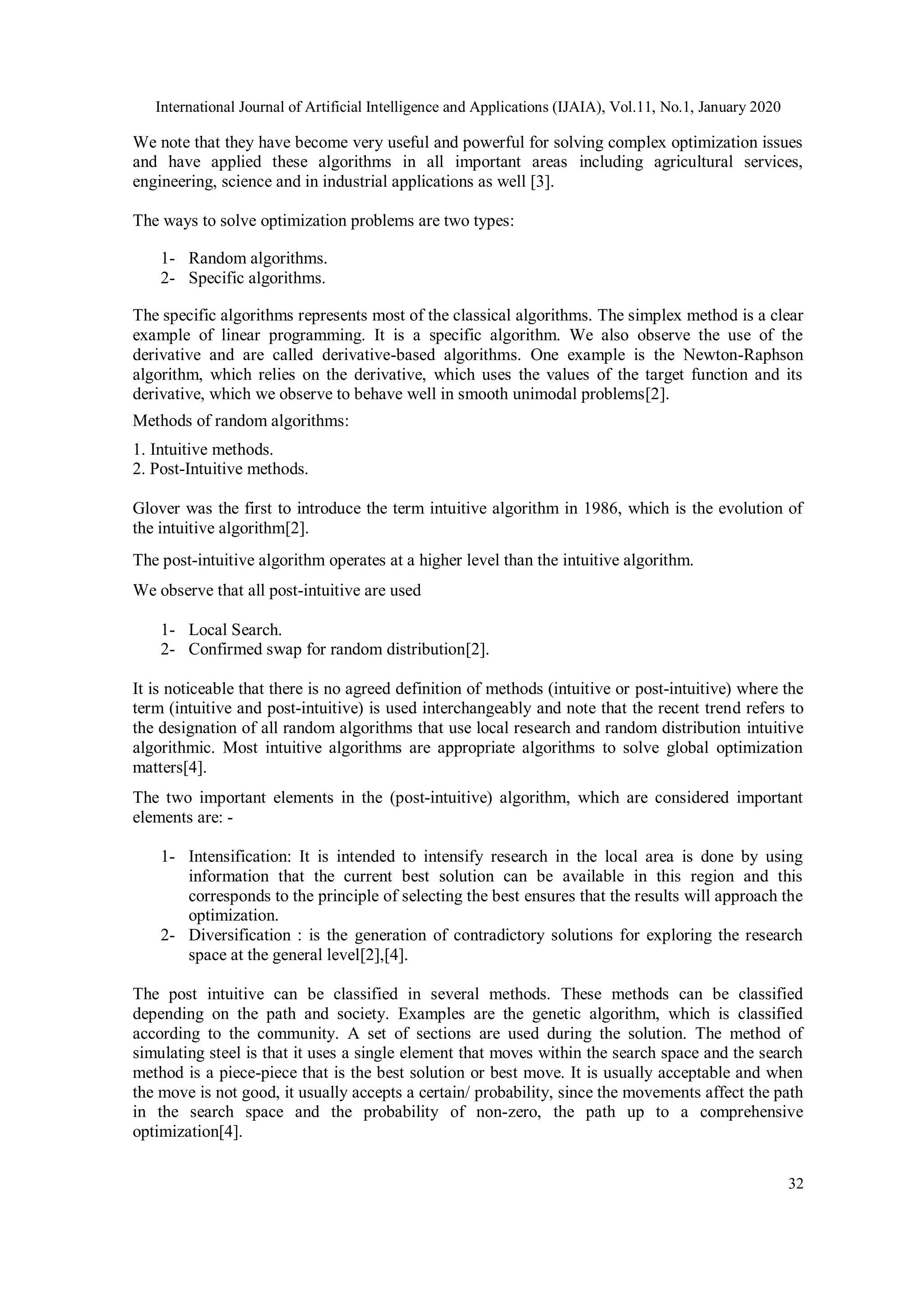 International Journal of Artificial Intelligence and Applications (IJAIA), Vol.11, No.1, January 2020 32 We note that they have become very useful and powerful for solving complex optimization issues and have applied these algorithms in all important areas including agricultural services, engineering, science and in industrial applications as well [3]. The ways to solve optimization problems are two types: 1- Random algorithms. 2- Specific algorithms. The specific algorithms represents most of the classical algorithms. The simplex method is a clear example of linear programming. It is a specific algorithm. We also observe the use of the derivative and are called derivative-based algorithms. One example is the Newton-Raphson algorithm, which relies on the derivative, which uses the values of the target function and its derivative, which we observe to behave well in smooth unimodal problems[2]. Methods of random algorithms: 1. Intuitive methods. 2. Post-Intuitive methods. Glover was the first to introduce the term intuitive algorithm in 1986, which is the evolution of the intuitive algorithm[2]. The post-intuitive algorithm operates at a higher level than the intuitive algorithm. We observe that all post-intuitive are used 1- Local Search. 2- Confirmed swap for random distribution[2]. It is noticeable that there is no agreed definition of methods (intuitive or post-intuitive) where the term (intuitive and post-intuitive) is used interchangeably and note that the recent trend refers to the designation of all random algorithms that use local research and random distribution intuitive algorithmic. Most intuitive algorithms are appropriate algorithms to solve global optimization matters[4]. The two important elements in the (post-intuitive) algorithm, which are considered important elements are: - 1- Intensification: It is intended to intensify research in the local area is done by using information that the current best solution can be available in this region and this corresponds to the principle of selecting the best ensures that the results will approach the optimization. 2- Diversification : is the generation of contradictory solutions for exploring the research space at the general level[2],[4]. The post intuitive can be classified in several methods. These methods can be classified depending on the path and society. Examples are the genetic algorithm, which is classified according to the community. A set of sections are used during the solution. The method of simulating steel is that it uses a single element that moves within the search space and the search method is a piece-piece that is the best solution or best move. It is usually acceptable and when the move is not good, it usually accepts a certain/ probability, since the movements affect the path in the search space and the probability of non-zero, the path up to a comprehensive optimization[4]. 