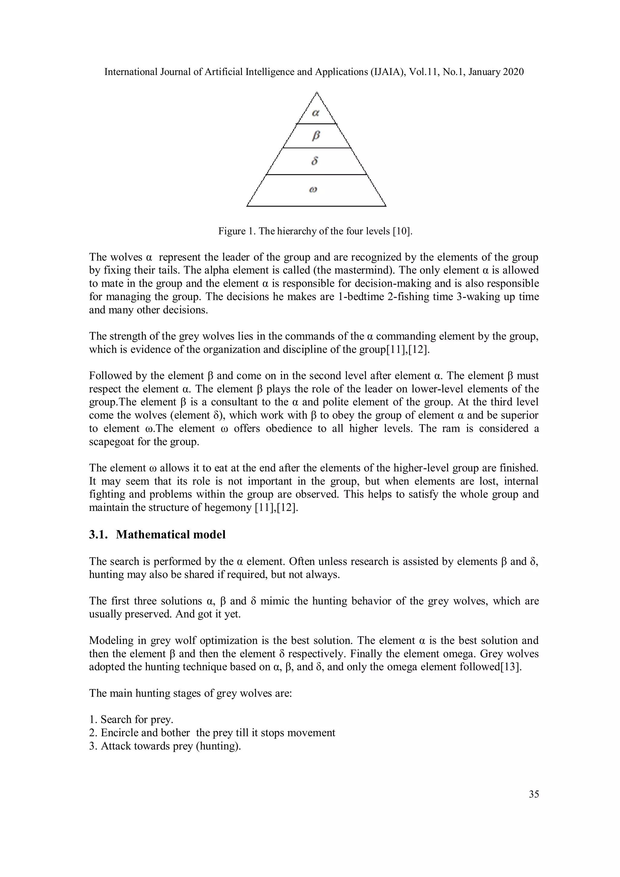 International Journal of Artificial Intelligence and Applications (IJAIA), Vol.11, No.1, January 2020 35 Figure 1. The hierarchy of the four levels [10]. The wolves α represent the leader of the group and are recognized by the elements of the group by fixing their tails. The alpha element is called (the mastermind). The only element α is allowed to mate in the group and the element α is responsible for decision-making and is also responsible for managing the group. The decisions he makes are 1-bedtime 2-fishing time 3-waking up time and many other decisions. The strength of the grey wolves lies in the commands of the α commanding element by the group, which is evidence of the organization and discipline of the group[11],[12]. Followed by the element β and come on in the second level after element α. The element β must respect the element α. The element β plays the role of the leader on lower-level elements of the group.The element β is a consultant to the α and polite element of the group. At the third level come the wolves (element δ), which work with β to obey the group of element α and be superior to element ω.The element ω offers obedience to all higher levels. The ram is considered a scapegoat for the group. The element ω allows it to eat at the end after the elements of the higher-level group are finished. It may seem that its role is not important in the group, but when elements are lost, internal fighting and problems within the group are observed. This helps to satisfy the whole group and maintain the structure of hegemony [11],[12]. 3.1. Mathematical model The search is performed by the α element. Often unless research is assisted by elements β and δ, hunting may also be shared if required, but not always. The first three solutions α, β and δ mimic the hunting behavior of the grey wolves, which are usually preserved. And got it yet. Modeling in grey wolf optimization is the best solution. The element α is the best solution and then the element β and then the element δ respectively. Finally the element omega. Grey wolves adopted the hunting technique based on α, β, and δ, and only the omega element followed[13]. The main hunting stages of grey wolves are: 1. Search for prey. 2. Encircle and bother the prey till it stops movement 3. Attack towards prey (hunting). 