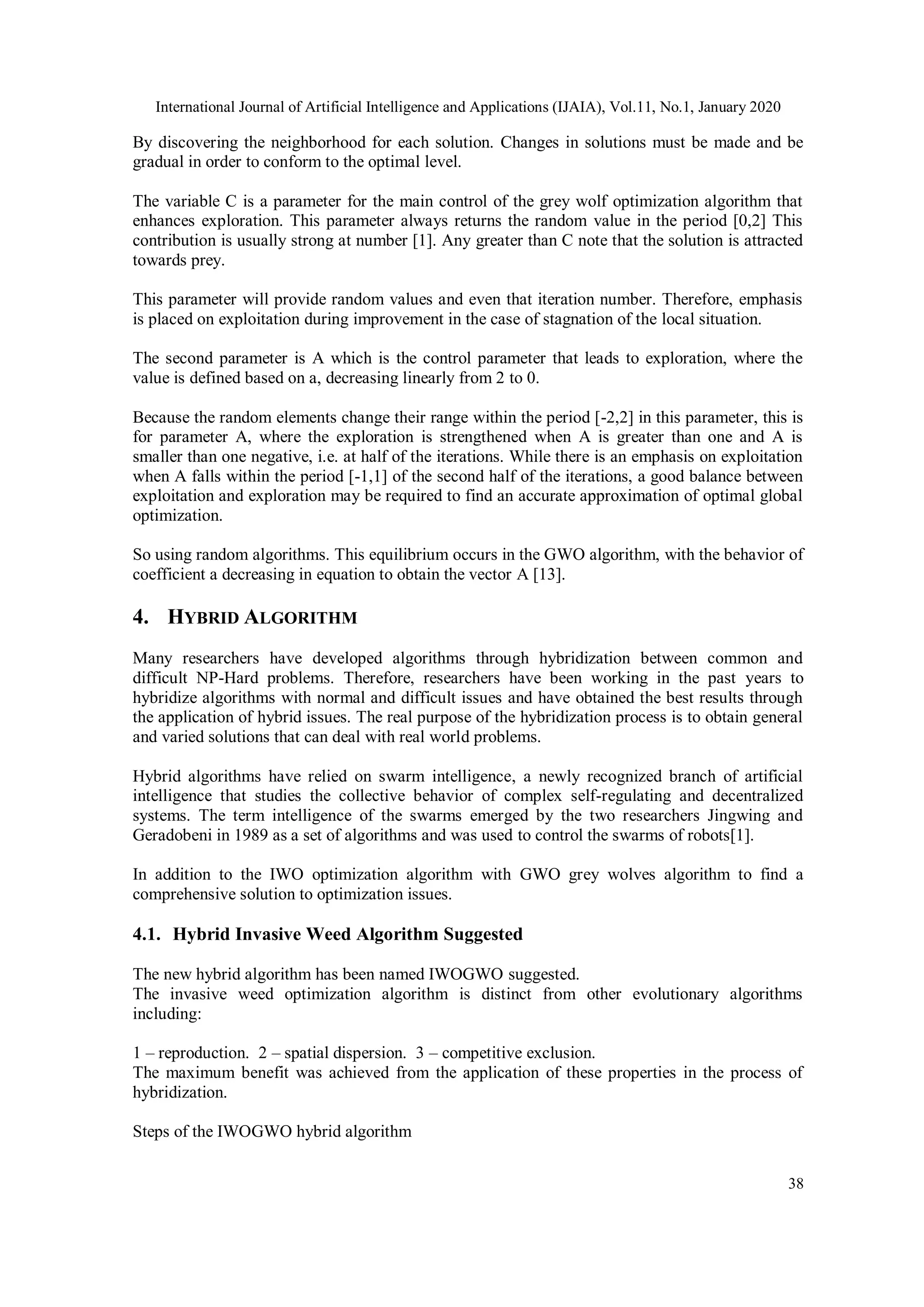 International Journal of Artificial Intelligence and Applications (IJAIA), Vol.11, No.1, January 2020 38 By discovering the neighborhood for each solution. Changes in solutions must be made and be gradual in order to conform to the optimal level. The variable C is a parameter for the main control of the grey wolf optimization algorithm that enhances exploration. This parameter always returns the random value in the period [0,2] This contribution is usually strong at number [1]. Any greater than C note that the solution is attracted towards prey. This parameter will provide random values and even that iteration number. Therefore, emphasis is placed on exploitation during improvement in the case of stagnation of the local situation. The second parameter is A which is the control parameter that leads to exploration, where the value is defined based on a, decreasing linearly from 2 to 0. Because the random elements change their range within the period [-2,2] in this parameter, this is for parameter A, where the exploration is strengthened when A is greater than one and A is smaller than one negative, i.e. at half of the iterations. While there is an emphasis on exploitation when A falls within the period [-1,1] of the second half of the iterations, a good balance between exploitation and exploration may be required to find an accurate approximation of optimal global optimization. So using random algorithms. This equilibrium occurs in the GWO algorithm, with the behavior of coefficient a decreasing in equation to obtain the vector A [13]. 4. HYBRID ALGORITHM Many researchers have developed algorithms through hybridization between common and difficult NP-Hard problems. Therefore, researchers have been working in the past years to hybridize algorithms with normal and difficult issues and have obtained the best results through the application of hybrid issues. The real purpose of the hybridization process is to obtain general and varied solutions that can deal with real world problems. Hybrid algorithms have relied on swarm intelligence, a newly recognized branch of artificial intelligence that studies the collective behavior of complex self-regulating and decentralized systems. The term intelligence of the swarms emerged by the two researchers Jingwing and Geradobeni in 1989 as a set of algorithms and was used to control the swarms of robots[1]. In addition to the IWO optimization algorithm with GWO grey wolves algorithm to find a comprehensive solution to optimization issues. 4.1. Hybrid Invasive Weed Algorithm Suggested The new hybrid algorithm has been named IWOGWO suggested. The invasive weed optimization algorithm is distinct from other evolutionary algorithms including: 1 – reproduction. 2 – spatial dispersion. 3 – competitive exclusion. The maximum benefit was achieved from the application of these properties in the process of hybridization. Steps of the IWOGWO hybrid algorithm 