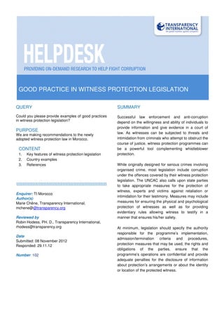 GOOD PRACTICE IN WITNESS PROTECTION LEGISLATION
QUERY
Could you please provide examples of good practices
in witness protection legislation?
PURPOSE
We are making recommendations to the newly
adopted witness protection law in Morocco.
CONTENT
1. Key features of witness protection legislation
2. Country examples
3. References

Enquirer: TI Morocco
Author(s)
Marie Chêne, Transparency International,
mchene@@transparency.org
Reviewed by
Robin Hodess, PH. D., Transparency International,
rhodess@transparency.org
Date
Submitted: 08 November 2012
Responded: 29.11.12
Number: 102
SUMMARY
Successful law enforcement and anti-corruption
depend on the willingness and ability of individuals to
provide information and give evidence in a court of
law. As witnesses can be subjected to threats and
intimidation from criminals who attempt to obstruct the
course of justice, witness protection programmes can
be a powerful tool complementing whistleblower
protection.
While originally designed for serious crimes involving
organised crime, most legislation include corruption
under the offences covered by their witness protection
legislation. The UNCAC also calls upon state parties
to take appropriate measures for the protection of
witness, experts and victims against retaliation or
intimidation for their testimony. Measures may include
measures for ensuring the physical and psychological
protection of witnesses as well as for providing
evidentiary rules allowing witness to testify in a
manner that ensures his/her safety.
At minimum, legislation should specify the authority
responsible for the programme’s implementation,
admission/termination criteria and procedures,
protection measures that may be used, the rights and
obligations of the parties, ensure that the
programme’s operations are confidential and provide
adequate penalties for the disclosure of information
about protection’s arrangements or about the identity
or location of the protected witness.
 
