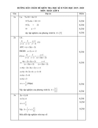 HƯỚNG DẪN CHẤM ĐỀ KIỂM TRA HỌC KÌ II NĂM HỌC 2019 - 2020
MÔN TOÁN LỚP 8
Câu Đáp án Điểm
1a 1.a. 7x-10 = 4x+11
7x-4x = 10 +11
3x = 21
 x = 7
vậy tập nghiệm của phương trình là:  
7
S 
0,25đ
0,25đ
0,25đ
0,25đ
2a 1.b .
2
4 3 1
2 2 4
x
x x x

 
  
(1)
( 2)( 2)
MTC x x
  
ĐKXĐ: 2; 2
x x
  
(1)
4 3 1
2 2 ( 2)( 2)
x
x x x x

  
   
4( 2) 3( 2) 1
( 2)( 2) ( 2)( 2)
x x x
x x x x
   
 
   
4( 2) 3( 2) 1
x x x
     
4 8 3 6 1 0
x x x
      
6 3 0
x
  
6 3
x
 
1
2
x
  (Nhận)
Vậy tập nghiệm của phương trình là:
1
2
S
 
  
 
0,25đ
0,25đ
0,25đ
0,25đ
3a 3 1 0
x 
3 1
x
 
1
3
x
 
Vậy
1
/
3
S x x
 
 
 
 
Biểu diễn tập nghiệm trên trục số
0,25đ
0,25đ
0,25đ
 