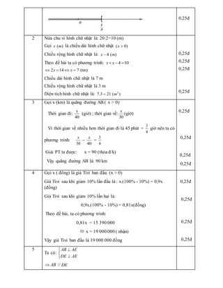 0,25đ
2 Nửa chu vi hình chữ nhật là: 20:2=10 (m)
Gọi ( )
x m là chiều dài hình chữ nhật ( 0)
x 
Chiều rộng hình chữ nhật là: 4 ( )
x m

Theo đề bài ta có phương trình: 4 10
x x
  
2 14 7 (tm)
x x
   
Chiều dài hình chữ nhật là 7 m
Chiều rộng hình chữ nhật là 3 m
Diện tích hình chữ nhật là: 2
7.3 21 ( )
m

0,25đ
0,25đ
0,25đ
0,25đ
3 Gọi x (km) là quãng đường AB.( x > 0)
Thời gian đi:
40
x
(giờ) ; thời gian về:
30
x
(giờ)
Vì thời gian về nhiều hơn thời gian đi là 45 phút =
3
4
giờ nên ta có
phương trình:
30
x
–
40
x
=
3
4
Giải PT ta được: x = 90 (thỏa đ/k)
Vậy quãng đường AB là: 90 km
0,25đ
0,25đ
0,25đ
0,25đ
4 Gọi x ( đồng) là giá Tivi ban đầu. (x > 0)
Giá Tivi sau khi giảm 10% lần đầu là : x.(100% - 10%) = 0,9x
(đồng)
Giá Tivi sau khi giảm 10% lần hai là:
0,9x.(100% - 10%) = 0,81x(đồng)
Theo đề bài, ta có phương trình:
0,81x = 15 390 000
 x = 19 000 000 ( nhận)
Vậy giá Tivi ban đầu là 19 000 000 đồng
0,25đ
0,25đ
0,25đ
0,25đ
5
Ta có:
AB AE
DE AE





AB
 // DE
 