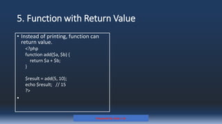 5. Function with Return Value
Prepared By: Kale J. N.
• Instead of printing, function can
return value.
<?php
function add($a, $b) {
return $a + $b;
}
$result = add(5, 10);
echo $result; // 15
?>
•
 