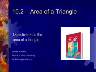 10.2 – Area of a Triangle Joseph Williams Melvin E. Sine Elementary [email_address] Objective: Find the area of a triangle. 