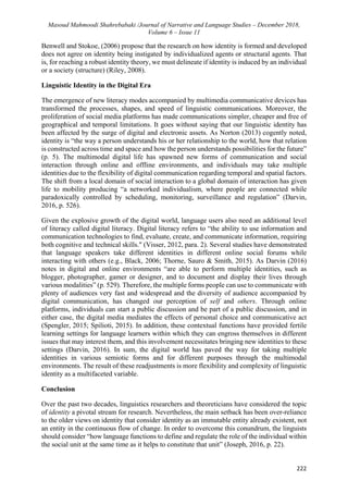 Masoud Mahmoodi Shahrebabaki /Journal of Narrative and Language Studies – December 2018,
Volume 6 – Issue 11
222
Benwell and Stokoe, (2006) propose that the research on how identity is formed and developed
does not agree on identity being instigated by individualized agents or structural agents. That
is, for reaching a robust identity theory, we must delineate if identity is induced by an individual
or a society (structure) (Riley, 2008).
Linguistic Identity in the Digital Era
The emergence of new literacy modes accompanied by multimedia communicative devices has
transformed the processes, shapes, and speed of linguistic communications. Moreover, the
proliferation of social media platforms has made communications simpler, cheaper and free of
geographical and temporal limitations. It goes without saying that our linguistic identity has
been affected by the surge of digital and electronic assets. As Norton (2013) cogently noted,
identity is “the way a person understands his or her relationship to the world, how that relation
is constructed across time and space and how the person understands possibilities for the future”
(p. 5). The multimodal digital life has spawned new forms of communication and social
interaction through online and offline environments, and individuals may take multiple
identities due to the flexibility of digital communication regarding temporal and spatial factors.
The shift from a local domain of social interaction to a global domain of interaction has given
life to mobility producing “a networked individualism, where people are connected while
paradoxically controlled by scheduling, monitoring, surveillance and regulation” (Darvin,
2016, p. 526).
Given the explosive growth of the digital world, language users also need an additional level
of literacy called digital literacy. Digital literacy refers to “the ability to use information and
communication technologies to find, evaluate, create, and communicate information, requiring
both cognitive and technical skills." (Visser, 2012, para. 2). Several studies have demonstrated
that language speakers take different identities in different online social forums while
interacting with others (e.g., Black, 2006; Thorne, Sauro & Smith, 2015). As Darvin (2016)
notes in digital and online environments “are able to perform multiple identities, such as
blogger, photographer, gamer or designer, and to document and display their lives through
various modalities” (p. 529). Therefore, the multiple forms people can use to communicate with
plenty of audiences very fast and widespread and the diversity of audience accompanied by
digital communication, has changed our perception of self and others. Through online
platforms, individuals can start a public discussion and be part of a public discussion, and in
either case, the digital media mediates the effects of personal choice and communicative act
(Spengler, 2015; Spilioti, 2015). In addition, these contextual functions have provided fertile
learning settings for language learners within which they can engross themselves in different
issues that may interest them, and this involvement necessitates bringing new identities to these
settings (Darvin, 2016). In sum, the digital world has paved the way for taking multiple
identities in various semiotic forms and for different purposes through the multimodal
environments. The result of these readjustments is more flexibility and complexity of linguistic
identity as a multifaceted variable.
Conclusion
Over the past two decades, linguistics researchers and theoreticians have considered the topic
of identity a pivotal stream for research. Nevertheless, the main setback has been over-reliance
to the older views on identity that consider identity as an immutable entity already existent, not
an entity in the continuous flow of change. In order to overcome this conundrum, the linguists
should consider “how language functions to define and regulate the role of the individual within
the social unit at the same time as it helps to constitute that unit” (Joseph, 2016, p. 22).
 