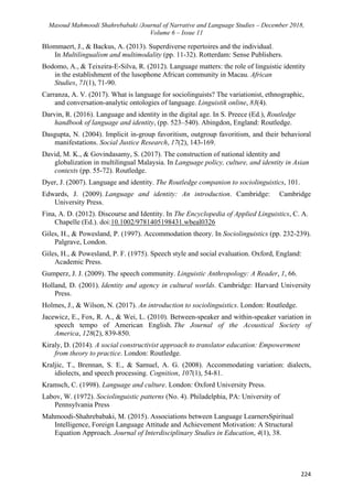 Masoud Mahmoodi Shahrebabaki /Journal of Narrative and Language Studies – December 2018,
Volume 6 – Issue 11
224
Blommaert, J., & Backus, A. (2013). Superdiverse repertoires and the individual.
In Multilingualism and multimodality (pp. 11-32). Rotterdam: Sense Publishers.
Bodomo, A., & Teixeira-E-Silva, R. (2012). Language matters: the role of linguistic identity
in the establishment of the lusophone African community in Macau. African
Studies, 71(1), 71-90.
Carranza, A. V. (2017). What is language for sociolinguists? The variationist, ethnographic,
and conversation-analytic ontologies of language. Linguistik online, 83(4).
Darvin, R. (2016). Language and identity in the digital age. In S. Preece (Ed.), Routledge
handbook of language and identity, (pp. 523–540). Abingdon, England: Routledge.
Dasgupta, N. (2004). Implicit in-group favoritism, outgroup favoritism, and their behavioral
manifestations. Social Justice Research, 17(2), 143-169.
David, M. K., & Govindasamy, S. (2017). The construction of national identity and
globalization in multilingual Malaysia. In Language policy, culture, and identity in Asian
contexts (pp. 55-72). Routledge.
Dyer, J. (2007). Language and identity. The Routledge companion to sociolinguistics, 101.
Edwards, J. (2009). Language and identity: An introduction. Cambridge: Cambridge
University Press.
Fina, A. D. (2012). Discourse and Identity. In The Encyclopedia of Applied Linguistics, C. A.
Chapelle (Ed.). doi:10.1002/9781405198431.wbeal0326
Giles, H., & Powesland, P. (1997). Accommodation theory. In Sociolinguistics (pp. 232-239).
Palgrave, London.
Giles, H., & Powesland, P. F. (1975). Speech style and social evaluation. Oxford, England:
Academic Press.
Gumperz, J. J. (2009). The speech community. Linguistic Anthropology: A Reader, 1, 66.
Holland, D. (2001). Identity and agency in cultural worlds. Cambridge: Harvard University
Press.
Holmes, J., & Wilson, N. (2017). An introduction to sociolinguistics. London: Routledge.
Jacewicz, E., Fox, R. A., & Wei, L. (2010). Between-speaker and within-speaker variation in
speech tempo of American English. The Journal of the Acoustical Society of
America, 128(2), 839-850.
Kiraly, D. (2014). A social constructivist approach to translator education: Empowerment
from theory to practice. London: Routledge.
Kraljic, T., Brennan, S. E., & Samuel, A. G. (2008). Accommodating variation: dialects,
idiolects, and speech processing. Cognition, 107(1), 54-81.
Kramsch, C. (1998). Language and culture. London: Oxford University Press.
Labov, W. (1972). Sociolinguistic patterns (No. 4). Philadelphia, PA: University of
Pennsylvania Press
Mahmoodi-Shahrebabaki, M. (2015). Associations between Language LearnersSpiritual
Intelligence, Foreign Language Attitude and Achievement Motivation: A Structural
Equation Approach. Journal of Interdisciplinary Studies in Education, 4(1), 38.
 