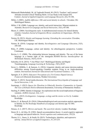 Language and Identity: A Critique
225
Mahmoodi-Shahrebabaki, M., & Yaghoubi-Notash, M. (2015). Teachers’ and Learners’
Attitudes towards Critical Thinking Skills: A Case Study in the Iranian EFL
Context. Journal of Applied Linguistics and Language Research, 2(2), 93-106.
Miller, J. (2003). Audible difference: ESL and social identity in schools. Clevedon, UK:
Multilingual Matters.
Miller, J. M. (2000). Language use, identity, and social interaction: Migrant students in
Australia. Research on Language and Social Interaction, 33(1), 69-100.
Moore, E. (2004). Sociolinguistic style: A multidimensional resource for shared identity
creation. Canadian Journal of Linguistics/Revue canadienne de linguistique, 49(3-4),
375-396
Norton, B. (2013). Identity and language learning: Extending the conversation. Clevedon,
UK: Multilingual Matters.
Norton, B. (2010). Language and identity. Sociolinguistics and Language Education, 23(3),
349-369.
Riley, P. (2008). Language, culture and identity: An ethnolinguistic perspective. London:
Continuum
Rovira, L. C. (2008). The relationship between language and identity. The use of the home
language as a human right of the immigrant. REMHU-Revista Interdisciplinar da
Mobilidade Humana, 16(31), 63-81.
Schreiber, B. R. (2015). “I Am What I Am": Multilingual Identity and Digital
Translanguaging. Language Learning & Technology, 19(3), 69-87.
Sovet, L., DiMillo, J., & Samson, A. (2016). Linguistic identity and career decision-making
difficulties among French-speaking Canadian students living in an Anglo-dominant
context. International Journal for Educational and Vocational Guidance, 1-16.
Spengler, S. S. (2015). Educators' Perceptions of a 21st Century Digital Literacy
Framework (Doctoral dissertation, Walden University).
Spilioti, T. (2015). Social media discourse. The International Encyclopedia of Language and
Social Interaction, 1-10.
Ssentongo, J. (2015). Spaces for Pluralism in Ethnically Sensitive Communities in Uganda:
The Case of Kibaale District (Doctoral dissertation, University of Humanistic Studies).
Sterling, P. (2000). Identity in language: An exploration into the social implications of linguistic
variation. AGROA Journal, 1(2), 1-17.
Stibbe, A. (2015). Ecolinguistics: Language, ecology and the stories we live by. London:
Routledge.
Stokoe, E., & Benwell, B. (2016). Ethnomethodological and conversation analytic approaches
to identity. In The Routledge Handbook of Language and Identity (pp. 92-108).
Routledge
Strauss, A. L. (2017). Mirrors and masks: The search for identity. London: Routledge
Street, R. L., & Giles, H. (1982). Speech accommodation theory: A social cognitive approach
to language and speech behavior. Social cognition and communication, 193226.
Thorne, S. L., Sauro, S., & Smith, B. (2015). Technologies, identities, and expressive
activity. Annual Review of Applied Linguistics, 35, 215-233.
 