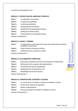TUR-AT - Pág. 55
Los temas que estudiaremos son:
MÓDULO 1: ESTRUCTURA DEL MERCADO TURÍSTICO
Tema 1. La publicidad en la empresa
Tema 2. La agencia de publicidad
Tema 3. La eficiencia publicitaria
Tema 4. Contextualización del turismo
Tema 5. Identificación de las tipologías turísticas.
Tema 6. Análisis de la oferta turística.
Tema 7. Caracterización de la demanda turística
Examen de Evaluación 1.
MÓDULO 2: VIAJES Y TURISMO
Tema 1. La organización en las agencias de viaje otros distribuidores turísticos y
entidades de información
Tema 2. Guías turísticos e itinerarios turísticos
Tema 3. Calidad de servicio y atención al cliente.
Examen de Evaluación 2.
MÓDULO 3: ALOJAMIENTOS TURÍSTICOS.
Tema 1. Supervisión y prestación del servicio de recepción en alojamientos.
Tema 2. Optimización de la ocupación del establecimiento.
Tema 3. Coordinación del área de alojamientos.
Tema 4. Establecimientos de alojamiento rural.
Tema 5. Rentabilidad económico-financiera.
Examen de Evaluación 3.
MÓDULO 4: COMUNICACIÓN, ATENCIÓN Y CALIDAD.
Tema 1. La comunicación y la atención al cliente en hostelería y turismo.
Tema 2. Control de los sistemas de seguridad.
Tema 3. Gestión medioambiental.
Tema 4. Procesos de gestión de calidad en hostelería y turismo.
Examen de Evaluación 4.
 