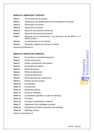 TUR-AT - Pág. 56
MÓDULO 5: ANIMACIÓN Y EVENTOS
Tema 1. Comercialización de eventos.
Tema 2. Organización del departamento de comercialización de eventos.
Tema 3. Planificación de eventos.
Tema 4. Supervisión de eventos.
Tema 5. Aplicación del protocolo institucional.
Tema 6. Aplicación del protocolo empresarial.
Tema 7. Aplicación de los fundamentos y los elementos de las RRPP en el
ámbito turístico.
Tema 8. La comunicación con los clientes.
Tema 9. Desarrollo y gestión de la atención al cliente.
Examen de Evaluación 5.
MÓDULO 6: MARKETING TURÍSTICO
Tema 1. El marketing y la actividad económica.
Tema 2. Política del producto.
Tema 3. Análisis y planificación del producto.
Tema 4. Estrategias del producto.
Tema 5. Política de precios.
Tema 6. Política de distribución.
Tema 7. Costes de distribución.
Tema 8. Nuevo desarrollo de la distribución.
Tema 9. Políticas de comunicación.
Tema 10. La publicidad.
Tema 11. La promoción.
Tema 12. Relaciones públicas.
Tema 13. El plan de marketing.
Tema 14. La estadística aplicable a un plan de marketing.
Tema 15. El briefing.
Tema 16. Concepto de planificación comercial.
Tema 17. Organización de la estrategia comercial.
Tema 18. Programas informáticos específicos de marketing.
Tema 19. Marketing turístico.
Examen de Evaluación 6.
 