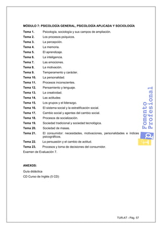 TUR-AT - Pág. 57
MÓDULO 7: PSICOLOGÍA GENERAL, PSICOLOGÍA APLICADA Y SOCIOLOGÍA
Tema 1. Psicología, sociología y sus campos de ampliación.
Tema 2. Los procesos psíquicos.
Tema 3. La percepción.
Tema 4. La memoria.
Tema 5. El aprendizaje.
Tema 6. La inteligencia.
Tema 7. Las emociones.
Tema 8. La motivación.
Tema 9. Temperamento y carácter.
Tema 10. La personalidad.
Tema 11. Procesos inconscientes.
Tema 12. Pensamiento y lenguaje.
Tema 13. La creatividad.
Tema 14. Las actitudes
Tema 15. Los grupos y el liderazgo.
Tema 16. El sistema social y la estratificación social.
Tema 17. Cambio social y agentes del cambio social.
Tema 18. Procesos de socialización.
Tema 19. Sociedad tradicional y sociedad tecnológica.
Tema 20. Sociedad de masas.
Tema 21. El consumidor: necesidades, motivaciones, personalidades e índices
psicográficos.
Tema 22. La persuasión y el cambio de actitud.
Tema 23. Procesos y toma de decisiones del consumidor.
Examen de Evaluación 7.
ANEXOS:
Guía didáctica
CD Curso de Inglés (5 CD)
 