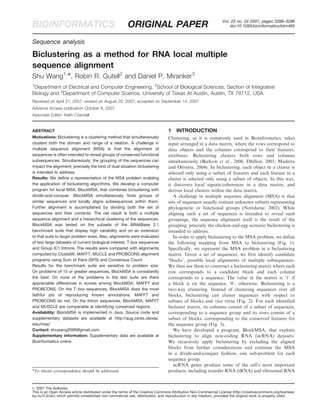 Vol. 23 no. 24 2007, pages 3289–3296
BIOINFORMATICS ORIGINAL PAPER doi:10.1093/bioinformatics/btm485
Sequence analysis
Biclustering as a method for RNA local multiple
sequence alignment
Shu Wang1,
*, Robin R. Gutell2
and Daniel P. Miranker3
1
Department of Electrical and Computer Engineering, 2
School of Biological Sciences, Section of Integrative
Biology and 3
Department of Computer Science, University of Texas At Austin, Austin, TX 78712, USA
Received on April 21, 2007; revised on August 20, 2007; accepted on September 14, 2007
Advance Access publication October 6, 2007
Associate Editor: Keith Crandall
ABSTRACT
Motivations: Biclustering is a clustering method that simultaneously
clusters both the domain and range of a relation. A challenge in
multiple sequence alignment (MSA) is that the alignment of
sequences is often intended to reveal groups of conserved functional
subsequences. Simultaneously, the grouping of the sequences can
impact the alignment; precisely the kind of dual situation biclustering
is intended to address.
Results: We define a representation of the MSA problem enabling
the application of biclustering algorithms. We develop a computer
program for local MSA, BlockMSA, that combines biclustering with
divide-and-conquer. BlockMSA simultaneously finds groups of
similar sequences and locally aligns subsequences within them.
Further alignment is accomplished by dividing both the set of
sequences and their contents. The net result is both a multiple
sequence alignment and a hierarchical clustering of the sequences.
BlockMSA was tested on the subsets of the BRAliBase 2.1
benchmark suite that display high variability and on an extension
to that suite to larger problem sizes. Also, alignments were evaluated
of two large datasets of current biological interest, T box sequences
and Group IC1 Introns. The results were compared with alignments
computed by ClustalW, MAFFT, MUCLE and PROBCONS alignment
programs using Sum of Pairs (SPS) and Consensus Count.
Results for the benchmark suite are sensitive to problem size.
On problems of 15 or greater sequences, BlockMSA is consistently
the best. On none of the problems in the test suite are there
appreciable differences in scores among BlockMSA, MAFFT and
PROBCONS. On the T box sequences, BlockMSA does the most
faithful job of reproducing known annotations. MAFFT and
PROBCONS do not. On the Intron sequences, BlockMSA, MAFFT
and MUSCLE are comparable at identifying conserved regions.
Availability: BlockMSA is implemented in Java. Source code and
supplementary datasets are available at http://aug.csres.utexas.
edu/msa/
Contact: shuwang2006@gmail.com
Supplementary information: Supplementary data are available at
Bioinformatics online.
1 INTRODUCTION
Clustering, as it is commonly used in Bioinformatics, takes
input arranged in a data matrix, where the rows correspond to
data objects and the columns correspond to their features/
attributes. Biclustering clusters both rows and columns
simultaneously (Barkow et al., 2006; Dhillon, 2001; Madeira
and Oliveira, 2004). In biclustering, each object in a cluster is
selected only using a subset of features and each feature in a
cluster is selected only using a subset of objects. In this way,
it discovers local signals/coherences in a data matrix, and
derives local clusters within the data matrix.
A challenge in multiple sequence alignment (MSA) is that
sets of sequences usually contain unknown subsets representing
phylogenetic or functional groups (Notrdame, 2002). While
aligning such a set of sequences is intended to reveal such
groupings, the sequence alignment itself is the result of the
grouping; precisely the chicken-and-egg scenario biclustering is
intended to address.
In order to apply biclustering to the MSA problem, we define
the following mapping from MSA to biclustering (Fig. 1).
Specifically, we represent the MSA problem in a biclustering
matrix. Given a set of sequences, we first identify candidate
‘blocks’, possible local alignments of multiple subsequences.
We then use them to construct a biclustering matrix where each
row corresponds to a candidate block and each column
corresponds to a sequence. The value in the matrix is ‘1’ if
a block is on the sequence, ‘0’, otherwise. Biclustering is a
two-way clustering. Instead of clustering sequences over all
blocks, biclustering can cluster sequences with respect to
subsets of blocks and vice versa (Fig. 2). For each identified
bicluster matrix, its columns consist of a subset of sequences,
corresponding to a sequence group and its rows consist of a
subset of blocks, corresponding to the conserved features for
the sequence group (Fig. 3).
We have developed a program, BlockMSA, that exploits
biclustering to align non-coding RNA (ncRNA) datasets.
We recursively apply biclustering by excluding the aligned
blocks from further considerations and continue the MSA
in a divide-and-conquer fashion, one sub-problem for each
sequence group.
ncRNA genes produce some of the cell’s most important
products, including transfer RNA (tRNA) and ribosomal RNA*To whom correspondence should be addressed.
ß 2007 The Author(s)
This is an Open Access article distributed under the terms of the Creative Commons Attribution Non-Commercial License (http://creativecommons.org/licenses/
by-nc/2.0/uk/) which permits unrestricted non-commercial use, distribution, and reproduction in any medium, provided the original work is properly cited.
 