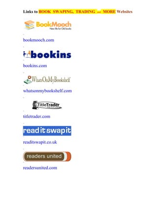 Links to BOOK SWAPING, TRADING   and   MORE Websites
4:08 pm




`
bookmooch.com
`



`
bookins.com
`



`
whatsonmybookshelf.com
`



`
titletrader.com
`



`
readitswapit.co.uk
`



`
readersunited.com
 