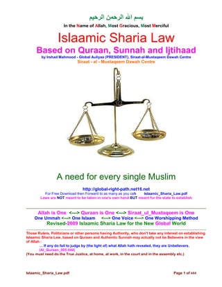 ‫ا‬          ‫ا ا‬
                     In the Name of Allah, Most Gracious, Most Merciful


                  Islaamic Sharia Law
     Based on Quraan, Sunnah and Ijtihaad
        by Irshad Mahmood - Global Auliyaa (PRESIDENT), Siraat-al-Mustaqeem Dawah Centre
                             Siraat - al - Mustaqeem Dawah Centre




                 A need for every single Muslim
                                http://global-right-path.net16.net
          For Free Download then Forward to as many as you cahttp://Islaamic_Sharia_Law.pdf
        Laws are NOT meant to be taken in one's own hand BUT meant for the state to establish



      Allah is One <---> Quraan is One <---> Siraat_ul_Mustaqeem is One
    One Ummah <---> One Islaam             <---> One Voice <---> One Worshipping Method
           Revised-2009 Islaamic Sharia Law for the New Global World
Those Rulers, Politicians or other persons having Authority, who don't take any interest on establishing
Islaamic Sharia Law, based on Quraan and Authentic Sunnah may actually not be Believers in the view
of Allah :
        … If any do fail to judge by (the light of) what Allah hath revealed, they are Unbelievers.
        (Al_Quraan_005.044)
(You must need do the True Justice, at home, at work, in the court and in the assembly etc.)




Islaamic_Sharia_Law.pdf                                                              Page 1 of 604
 