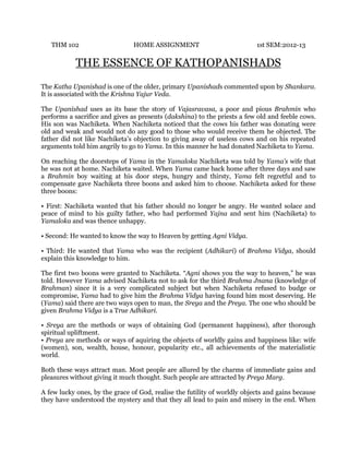 THM 102

HOME ASSIGNMENT

1st SEM:2012-13

THE ESSENCE OF KATHOPANISHADS
The Katha Upanishad is one of the older, primary Upanishads commented upon by Shankara.
It is associated with the Krishna Yajur Veda.
The Upanishad uses as its base the story of Vajasravasa, a poor and pious Brahmin who
performs a sacrifice and gives as presents (dakshina) to the priests a few old and feeble cows.
His son was Nachiketa. When Nachiketa noticed that the cows his father was donating were
old and weak and would not do any good to those who would receive them he objected. The
father did not like Nachiketa’s objection to giving away of useless cows and on his repeated
arguments told him angrily to go to Yama. In this manner he had donated Nachiketa to Yama.
On reaching the doorsteps of Yama in the Yamaloka Nachiketa was told by Yama’s wife that
he was not at home. Nachiketa waited. When Yama came back home after three days and saw
a Brahmin boy waiting at his door steps, hungry and thirsty, Yama felt regretful and to
compensate gave Nachiketa three boons and asked him to choose. Nachiketa asked for these
three boons:
• First: Nachiketa wanted that his father should no longer be angry. He wanted solace and
peace of mind to his guilty father, who had performed Yajna and sent him (Nachiketa) to
Yamaloka and was thence unhappy.
• Second: He wanted to know the way to Heaven by getting Agni Vidya.
• Third: He wanted that Yama who was the recipient (Adhikari) of Brahma Vidya, should
explain this knowledge to him.
The first two boons were granted to Nachiketa. “Agni shows you the way to heaven,” he was
told. However Yama advised Nachiketa not to ask for the third Brahma Jnana (knowledge of
Brahman) since it is a very complicated subject but when Nachiketa refused to budge or
compromise, Yama had to give him the Brahma Vidya having found him most deserving. He
(Yama) said there are two ways open to man, the Sreya and the Preya. The one who should be
given Brahma Vidya is a True Adhikari.
• Sreya are the methods or ways of obtaining God (permanent happiness), after thorough
spiritual upliftment.
• Preya are methods or ways of aquiring the objects of worldly gains and happiness like: wife
(women), son, wealth, house, honour, popularity etc., all achievements of the materialistic
world.
Both these ways attract man. Most people are allured by the charms of immediate gains and
pleasures without giving it much thought. Such people are attracted by Preya Marg.
A few lucky ones, by the grace of God, realise the futility of worldly objects and gains because
they have understood the mystery and that they all lead to pain and misery in the end. When

 