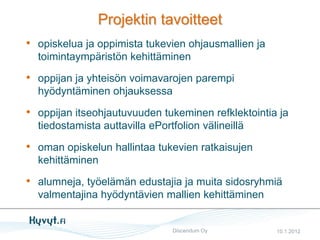 Projektin tavoitteet
• opiskelua ja oppimista tukevien ohjausmallien ja
  toimintaympäristön kehittäminen

• oppijan ja yhteisön voimavarojen parempi
  hyödyntäminen ohjauksessa

• oppijan itseohjautuvuuden tukeminen refklektointia ja
  tiedostamista auttavilla ePortfolion välineillä

• oman opiskelun hallintaa tukevien ratkaisujen
  kehittäminen

• alumneja, työelämän edustajia ja muita sidosryhmiä
  valmentajina hyödyntävien mallien kehittäminen


                                Discendum Oy         10.1.2012
 
