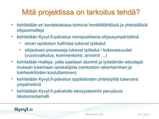 Mitä projektissa on tarkoitus tehdä?
• kehitetään eri konteksteissa toimivia henkilölähtöisiä ja yhteisöllisiä
    ohjausmalleja
•   kehitetään Kyvyt.fi-palvelua monipuolisena ohjausympäristönä
      • oman opiskelun hallintaa tukevat työkalut
      • ohjauksen prosesseja tukevat työkalut / kokonaisuudet
         (vuorovaikutus, kommentointi, arviointi …)
•   kehitetään malleja, joilla saadaan alumnit ja työelämän edustajat
    mukaan tukemaan opiskelijoita (verkoston rakentaminen ja
    tukihenkilöiden kouluttaminen)
•   kehitetään Kyvyt.fi-palvelua oppilaitosten yhteistyötä tukevana
    ympäristönä
•   kehitetään Kyvyt.fi-palvelulle ekosysteemiin perustuva
    liiketoimintamalli


                                       Discendum Oy                10.1.2012
 