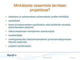 Minkälaista osaamista tarvitaan
                  projektissa?
• ohjauksen ja valmennuksen asiantuntijoita (mallien kehittäjiä)
• opiskelijoita
• toisen ja korkeanasteen oppilaitoksia sekä työelämän edustajia
   (toimintamallien pilotointi)
• ratkaisukeskeisten menetelmien asiantuntijoita
• tuotekehittäjiä
• verkkopalveluiden liiketoimintamalleihin ja kansainvälistymiseen
   liittyvää osaamista
• projektin koordinaattori



                                     Discendum Oy              10.1.2012
 