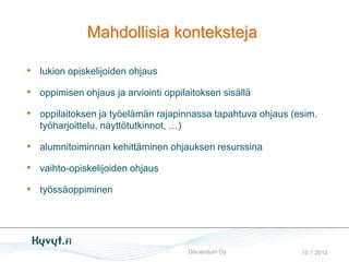 Mahdollisia konteksteja

• lukion opiskelijoiden ohjaus
• oppimisen ohjaus ja arviointi oppilaitoksen sisällä
• oppilaitoksen ja työelämän rajapinnassa tapahtuva ohjaus (esim.
   työharjoittelu, näyttötutkinnot, …)

• alumnitoiminnan kehittäminen ohjauksen resurssina
• vaihto-opiskelijoiden ohjaus
• työssäoppiminen




                                         Discendum Oy        10.1.2012
 