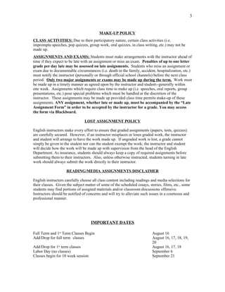 3


                                         MAKE-UP POLICY
CLASS ACTIVITIES: Due to their participatory nature, certain class activities (i.e.
impromptu speeches, pop quizzes, group work, oral quizzes, in class writing, etc.) may not be
made up.
ASSIGNMENTS AND EXAMS: Students must make arrangements with the instructor ahead of
time if they expect to be late with an assignment or miss an exam. Penalties of up to one letter
grade per day late may be assessed on late assignments. Students who miss an assignment or
exam due to documentable circumstances (i.e. death in the family, accident, hospitalization, etc.)
must notify the instructor (personally or through official school channels) before the next class
period. Only two major assignments or exams may be made up during the term. Work must
be made up in a timely manner as agreed upon by the instructor and student--generally within
one week. Assignments which require class time to make up (i.e. speeches, oral reports, group
presentations, etc.) pose special problems which must be handled at the discretion of the
instructor. These assignments may be made up provided class time permits make-up of these
assignments. ANY assignment, whether late or made up, must be accompanied by the “Late
Assignment Form” in order to be accepted by the instructor for a grade. You may access
the form via Blackboard.

                                LOST ASSIGNMENT POLICY

English instructors make every effort to ensure that graded assignments (papers, tests, quizzes)
are carefully secured. However, if an instructor misplaces or loses graded work, the instructor
and student will arrange to have the work made up. If ungraded work is lost, a grade cannot
simply be given to the student nor can the student exempt the work; the instructor and student
will decide how the work will be made up with supervision from the head of the English
Department. As insurance, students should always keep a copy of required assignments before
submitting them to their instructors. Also, unless otherwise instructed, students turning in late
work should always submit the work directly to their instructor.

                     READING/MEDIA ASSIGNMENTS DISCLAIMER

English instructors carefully choose all class content including readings and media selections for
their classes. Given the subject matter of some of the scheduled essays, stories, films, etc., some
students may find portions of assigned materials and/or classroom discussions offensive.
Instructors should be notified of concerns and will try to alleviate such issues in a courteous and
professional manner.




                                    IMPORTANT DATES

Full Term and 1st Term Classes Begin                                       August 16
Add/Drop for full term classes                                             August 16, 17, 18, 19,
                                                                           20
Add/Drop for 1st term classes                                              August 16, 17, 18
Labor Day (no classes)                                                     September 6
Classes begin for 10 week session                                          September 21
 