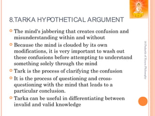 8.TARKA HYPOTHETICAL ARGUMENT
 The mind's jabbering that creates confusion and
misunderstanding within and without
 Because the mind is clouded by its own
modifications, it is very important to wash out
these confusions before attempting to understand
something solely through the mind
 Tark is the process of clarifying the confusion
 It is the process of questioning and cross-
questioning with the mind that leads to a
particular conclusion.
 Tarka can be useful in differentiating between
invalid and valid knowledge
16PadarthofNyayaPhilosophy
 