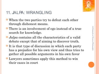 11. JALPA: WRANGLING
 When the two parties try to defeat each other
through dishonest means.
 There is an involvement of ego instead of a true
search for knowledge.
 Jalpa contains all the characteristics of a valid
debate except that of aiming to discover truth.
 It is that type of discussion in which each party
has a prejudice for his own view and thus tries to
gather all possible arguments in his own favor
 Lawyers sometimes apply this method to win
their cases in court
16PadarthofNyayaPhilosophy
 