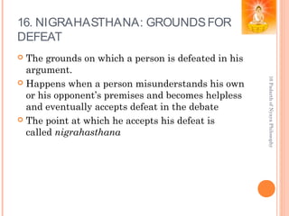 16. NIGRAHASTHANA: GROUNDSFOR
DEFEAT
 The grounds on which a person is defeated in his
argument.
 Happens when a person misunderstands his own
or his opponent’s premises and becomes helpless
and eventually accepts defeat in the debate
 The point at which he accepts his defeat is
called nigrahasthana
16PadarthofNyayaPhilosophy
 