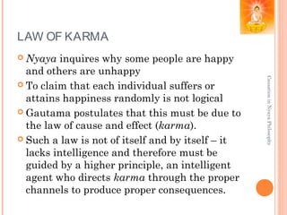 LAW OF KARMA
 Nyaya inquires why some people are happy
and others are unhappy
 To claim that each individual suffers or
attains happiness randomly is not logical
 Gautama postulates that this must be due to
the law of cause and effect (karma).
 Such a law is not of itself and by itself – it
lacks intelligence and therefore must be
guided by a higher principle, an intelligent
agent who directs karma through the proper
channels to produce proper consequences.
CausationinNyayaPhilosophy
 