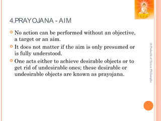 4.PRAYOJANA - AIM
 No action can be performed without an objective,
a target or an aim.
 It does not matter if the aim is only presumed or
is fully understood.
 One acts either to achieve desirable objects or to
get rid of undesirable ones; these desirable or
undesirable objects are known as prayojana.
16PadarthofNyayaPhilosophy
 