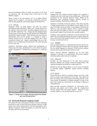 4
Current development efforts on Scotty are exclusive to the Tnm
Tcl extensions, and the primary focus of the team is to add
SNMPv3 support.
Scotty is built in Tcl and requires Tcl 7.6 or higher (Tkined
requires Tk 4.2 or higher). It is currently available for most Unix
and Unix-like platforms, with limited support for Windows NT.
3.3.2 Cheops
Originally written by Mark Spencer and with any current
development being attributed to Adtran, Inc., Cheops claims to be
the network “swiss army knife”, providing mapping functions on
par with HP’s OpenView [19]. Cheops provides mapping based
on the results of traceroute and mtr [20] and also does limited host
identification based on QueSo. With network port scans and host
identification built into the product, it is arguably as much a
network security tool as a network mapping tool, and is often
considered a hacker tool. Spencer acknowledges this use of the
product in its accompanying documentation [19], while decrying
its use in this way.
Alternative information sources indicate that development on
Cheops may have been abandoned [21], and a follow-on project
named “Cheops-NG” (“Cheops-Next Generation”) is underway
[22].
Figure 4. Cheops-NG Example, showing output from default
port scan of target device.
3.4 Network Protocol Analysis Tools
The options for open source protocol analysis tools are amazingly
broad and as such, several of the more common, relevant, or high
quality tools will be mentioned here with brief descriptions, but a
detailed comparison within this category is outside the scope of
this paper and will not be provided.
3.4.1 tcpdump
Arguably the most common network capture tool, tcpdump is
included with most of the major Linux distributions. Written and
maintained by the Network Research Group (NRG) of the
Information and Computing Sciences Division (ICSD) at
Lawrence Berkeley National Labs (LBNL) [23].
Tcpdump is somewhat erroneously named, in that when executed,
it listens promiscuously on the default network adapter for not
only TCP traffic, but any IP traffic. It also supports command line
options to store and replay captures, filter at capture or replay
time, and select the adapter to listen on. It is quite configurable,
but also quite simple to use for brute force network analysis.
Tcpdump’s most important contribution is less the tool itself, and
moreso the accompanying libpcap, the protocol capture library for
Linux which most other protocol analysis tools for that platform
leverage, as referenced in [23].
3.4.2 SNORT
Snort, by Martin Roesch, is a libpcap-based network capture tool,
but with intelligence built-in that it not only does packet capture,
but also packet logging for advanced TCP/IP network analysis,
and even security-focused intrusion detection [24].
Snort’s intrusion detection capabilities can be used while
capturing in real-time or in post-analysis of previous captures,
including captures taken natively by tcpdump.
3.4.3 Ethereal
Probably the most feature-rich of the open source protocol
analyzers, Ethereal was initially written by Gerald Combs, with
ongoing development provided by a sizable team [25].
Ethereal too uses the libpcap library, so in turn, users can unleash
its powerful display capabilities against previous tcpdump
captures.
3.4.4 iptraf
Gerard Paul Java’s iptraf is a statistical analysis tool with a clean
and very usable curses interface for Linux [26]. Since iptraf was
built to leverage some of the built-in networking features in the
Linux kernel, its portability is limited compared to some of the
other tools (which are constrained by the porting of libpcap to
other platforms).
Iptraf provides statistical information on conversation pairs,
protocols, and packets, and is better suited for a higher-level
network analysis than true packet captures. However, if used
correctly, iptraf is a very powerful and easy to use tool.
 