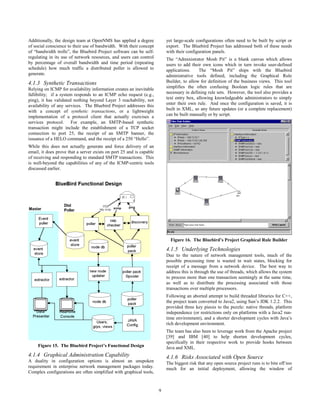 9
Additionally, the design team at OpenNMS has applied a degree
of social conscience to their use of bandwidth. With their concept
of “bandwidth trolls”, the Bluebird Project software can be self-
regulating in its use of network resources, and users can control
by percentage of overall bandwidth and time period (repeating
schedule) how much traffic a distributed poller is allowed to
generate.
4.1.3 Synthetic Transactions
Relying on ICMP for availability information creates an inevitable
fallibility; if a system responds to an ICMP echo request (e.g.,
ping), it has validated nothing beyond Layer 3 reachability, not
availability of any services. The Bluebird Project addresses this
with a concept of synthetic transactions, or a lightweight
implementation of a protocol client that actually exercises a
services protocol. For example, an SMTP-based synthetic
transaction might include the establishment of a TCP socket
connection to port 25, the receipt of an SMTP banner, the
issuance of a HELO command, and the receipt of a 250 “Hello”.
While this does not actually generate and force delivery of an
email, it does prove that a server exists on port 25 and is capable
of receiving and responding to standard SMTP transactions. This
is well-beyond the capabilities of any of the ICMP-centric tools
discussed earlier.
Figure 15. The Bluebird Project’s Functional Design
4.1.4 Graphical Administration Capability
A duality in configuration options is almost an unspoken
requirement in enterprise network management packages today.
Complex configurations are often simplified with graphical tools,
yet large-scale configurations often need to be built by script or
export. The Bluebird Project has addressed both of these needs
with their configuration panels.
The “Administrator Mosh Pit” is a blank canvas which allows
users to add their own icons which in turn invoke user-defined
applications. The “Mosh Pit” ships with the Bluebird
administrative tools defined, including the Graphical Rule
Builder, to allow for definition of the business views. This tool
simplifies the often confusing Boolean logic rules that are
necessary in defining rule sets. However, the tool also provides a
text entry box, allowing knowledgeable administrators to simply
enter their own rule. And once the configuration is saved, it is
built in XML, so any future updates (or a complete replacement)
can be built manually or by script.
Figure 16. The Bluebird’s Project Graphical Rule Builder
4.1.5 Underlying Technologies
Due to the nature of network management tools, much of the
possible processing time is wasted in wait states, blocking for
receipt of a message from a network device. The best way to
address this is through the use of threads, which allows the system
to process more than one transaction seemingly at the same time,
as well as to distribute the processing associated with those
transactions over multiple processors.
Following an aborted attempt to build threaded libraries for C++,
the project team converted to Java2, using Sun’s JDK 1.2.2. This
provided three key pieces to the puzzle: native threads, platform
independence (or restrictions only on platforms with a Java2 run-
time environment), and a shorter development cycles with Java’s
rich development environment.
The team has also been to leverage work from the Apache project
[39] and IBM [40] to help shorten development cycles,
specifically in their respective work to provide hooks between
Java and XML.
4.1.6 Risks Associated with Open Source
The biggest risk that any open source project runs is to bite off too
much for an initial deployment, allowing the window of
 