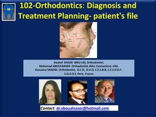 102-Orthodontics: Diagnosis and
Treatment Planning- patient's file
Awatef SHAAR (BAU-LB), Orthodontist.
Mohamad ABOULNASER- Orthodontist, BAU, Connecticut, USA.
Oussama SANDID- Orthodontist, D.C.D., D.U.O, C.E.S.B.B, C.E.S.O.D.F ,
S.Q.O.D.F, Paris. France.
Contact: dr.aboualnaser@hotmail.com
www.orthofree.com
 