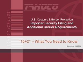 U.S. Customs & Border Protection
Importer Security Filing and
Additional Carrier Requirements
“10+2” – What You Need to Know
November 14 2008
 