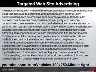 4wdandsportutility.com 4wheeloffroad.com aboutchevrolet.com autoblog.com autobytel.com autodealersfinder.com autoguide.com automart.com automobilemag.com automobiles.com automotive.com autotrader.com autoweb.com autoweek.com car-dealerships-by-city.com car.com caranddriver.com cardealersusa.com carfinderservice.com cars.about.com carsmart.com cartalk.com chevyhhr.com chevyreviews.com chevytrader.com cobaltss.com corvetteforum.com dealsonwheels.com denalitrucks.com edmunds.com espanol.autobytel.com familycar.com fjcruiserforums.com ford-trucks.com fullsizechevy.com gm-trucks.com insidercarsecrets.com intellichoice.com invoicedealers.com itrustmotors.com jeepforum.com motortrend.com mydealerships.com mynewcarpurchase.com new-car-dealerships.com newcartestdrive.com pickuptruck.com safecarguide.com smartcarfinder.com theautochannel.com thecarconnection.com toyotanation.com traderonline.com truck-guide.com trucks.about.com trucks.autoblog.com trucktrend.com truckworld.com tundrasolutions.com usedcarsale.com usedcorvettesforsale.com womanmotorist.com  youtube.com::AutoVehicles 300x250,Middle right Targeted Web Site Advertising  