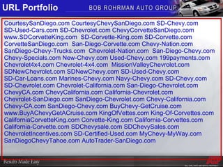 URL Portfolio CourtesySanDiego.com   CourtesyChevySanDiego.com   SD- Chevy.com   SD-Used- Cars.com   SD- Chevrolet.com   ChevyCorvetteSanDiego.com   www.SDCorvetteKing.com   SD-Corvette- King.com   SD- Corvette.com   CorvetteSanDiego.com   San-Diego- Corvette.com   Chevy- Nation.com   SanDiego-Chevy-Trucks.com   Chevrolet- Nation.com   San-Diego- Chevy.com   Chevy- Specials.com   New- Chevy.com   Used- Chevy.com   199payments.com   Chevrolet4x4.com   Chevrolet-4x4.com   MissionValleyChevrolet.com   SDNewChevrolet.com   SDNewChevy.com   SD-Used- Chevy.com   SD-Car- Loans.com   Marines- Chevy.com   Navy- Chevy.com   SD- Chevy.com   SD- Chevrolet.com   Chevrolet- California.com   San-Diego- Chevrolet.com   ChevyCA.com   ChevyCalifornia.com   California- Chevrolet.com   Chevrolet- SanDiego.com   SanDiego-Chevrolet.com   Chevy- California.com   Chevy- CA.com   SanDiego-Chevy.com   BuyChevy-GetCruise.com   www.BuyAChevyGetACruise.com   KingOfVettes.com   King-Of- Corvettes.com   CaliforniaCorvetteKing.com   Corvette- King.com   California- Corvettes.com   California- Corvette.com   SDChevysale.com   SDChevySales.com   ChevroletIncentives.com   SD-Certified- Used.com   MyChevy-MyWay.com   SanDiegoChevyTahoe.com   AutoTrader- SanDiego.com   