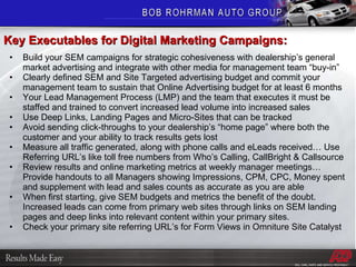 Build your SEM campaigns for strategic cohesiveness with dealership’s general market advertising and integrate with other media for management team “buy-in” Clearly defined SEM and Site Targeted advertising budget and commit your management team to sustain that Online Advertising budget for at least 6 months Your Lead Management Process (LMP) and the team that executes it must be staffed and trained to convert increased lead volume into increased sales Use Deep Links, Landing Pages and Micro-Sites that can be tracked Avoid sending click-throughs to your dealership’s “home page” where both the customer and your ability to track results gets lost Measure all traffic generated, along with phone calls and eLeads received… Use Referring URL’s like toll free numbers from Who’s Calling, CallBright & Callsource Review results and online marketing metrics at weekly manager meetings… Provide handouts to all Managers showing Impressions, CPM, CPC, Money spent and supplement with lead and sales counts as accurate as you are able When first starting, give SEM budgets and metrics the benefit of the doubt.  Increased leads can come from primary web sites through links on SEM landing pages and deep links into relevant content within your primary sites.  Check your primary site referring URL’s for Form Views in Omniture Site Catalyst Key Executables for Digital Marketing Campaigns: 