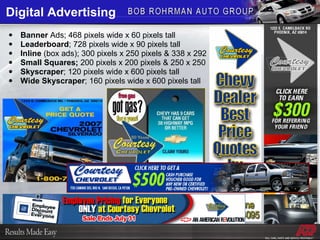 Digital Advertising Banner  Ads; 468 pixels wide x 60 pixels tall Leaderboard ; 728 pixels wide x 90 pixels tall Inline  (box ads); 300 pixels x 250 pixels & 338 x 292 Small Squares;  200 pixels x 200 pixels & 250 x 250 Skyscraper ; 120 pixels wide x 600 pixels tall Wide Skyscraper ; 160 pixels wide x 600 pixels tall 