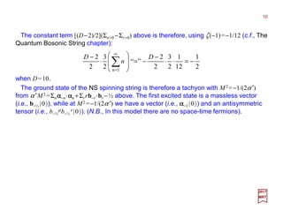 The constant term [(D−2)/2](Σn>0−Σr>0) above is therefore, using ζ(−1)=−1/12 (c.f., The
Quantum Bosonic String chapter):
10
2017
MRT
2
1
12
1
2
3
2
2
12
1
2
3
2
2
”“
2
3
2
2
1
−=⋅⋅
−
−=





−⋅
−
=








⋅
−
∑
∞
=
DD
n
D
n
when D=10 (N.B.,Σnn=1+2+3+…+∞=−1/12=ζ(−1)!)
The ground state of the NS spinning string is therefore a tachyon with M2 =−1/(2α′)
from α ′M2 =Σnαααα−n⋅⋅⋅⋅ααααn +Σrrb−r ⋅⋅⋅⋅br −½ above. The first excited state is a massless vector
(i.e., b−½ |0〉), while at M2 =−1/(2α′) we have a vector (i.e., αααα−1 |0〉) and an antisymmetric
tensor (i.e., b−½
µb−½
ν |0〉). (N.B., In this model there are no space-time fermions).
 