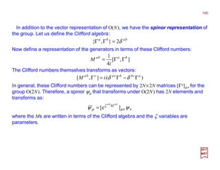 In addition to the vector representation of O(N), we have the spinor representation of
the group. Let us define the Clifford algebra:
100
2017
MRT
baba
δ2},{ =ΓΓ
Now define a representation of the generators in terms of these Clifford numbers:
],[
4
1 baba
i
M ΓΓ=
The Clifford numbers themselves transforms as vectors:
)(],[ acbbcacba
iM Γ−Γ=Γ δδ
In general, these Clifford numbers can be represented by 2N×2N matrices [Γa]µν for the
group O(2N). Therefore, a spinor ψµ that transforms under O(2N) has 2N elements and
transforms as:
ννµ
ζ
µ ψψ ]e[
baba
M
=
where the Ms are written in terms of the Clifford algebra and the ζ variables are
parameters.
 