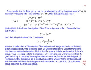 For example, the de Sitter group can be constructed by taking the generators of O(4,1)
and then writing the fifth component as Pa ~ M5a, then the algebra becomes:
102
2017
MRT





++−=
−=
=
dacbcadbcbdadbcadcba
cbabcacba
baba
MMMMMM
PPMP
MPP
ηηηη
ηη
],[
],[
],[
:)1,(O 4
Notice that this is almost the algebra of the Poincaré group. In fact, if we make the
substitution:
aa
PrP ±→
then the only commutator that changes is:
baba
M
r
PP 2
1
],[ =
where r is called the de Sitter radius. This means that if we go around a circle in de
Sitter space and return to the same spot, we will be rotated by a Lorentz transforma-
tion from our original orientation. Notice that if r goes to infinity, we have the Poincaré
group. Thus, r corresponds to the radius of a five-dimensional universe such that, if r
goes to infinity, it becomes indistinguishable from the flat four-dimensional space of
Poincaré. Letting the radius go to infinity is called the Wigner-Inönü contraction and
will be used extensively in supergravity theories. After the contraction, the de Sitter
group becomes the Poincaré group.
 