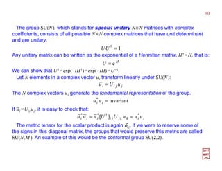 The group SU(N), which stands for special unitary N×N matrices with complex
coefficients, consists of all possible N×N complex matrices that have unit determinant
and are unitary:
103
2017
MRT
1=†
UU
Any unitary matrix can be written as the exponential of a Hermitian matrix, H† =H, that is:
H
U e=
We can show that U† =exp(−iH†)=exp(−iH)=U−1.
Let N elements in a complex vector ui transform linearly under SU(N):
jjii uUu =
The N complex vectors ui generate the fundamental representation of the group.
invariant*
=ii uu
iikkjjiiii uuuUUuuu *†**
][ ==
If ui =Uij uj, it is easy to check that:
The metric tensor for the scalar product is again δij. If we were to reserve some of
the signs in this diagonal matrix, the groups that would preserve this metric are called
SU(N,M ). An example of this would be the conformal group SU(2,2).
−
 