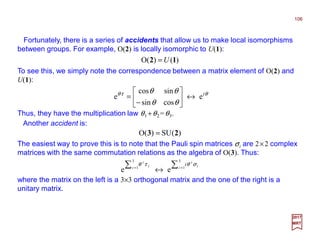 Fortunately, there is a series of accidents that allow us to make local isomorphisms
between groups. For example, O(2) is locally isomorphic to U(1):
2017
MRT
)()(O 12 U=
To see this, we simply note the correspondence between a matrix element of O(2) and
U(1):
θτθ
θθ
θθ i
e
cossin
sincos
e ↔





−
=
Thus, they have the multiplication law θ1 +θ2 =θ3.
Another accident is:
)(SU)(O 23 =
The easiest way to prove this is to note that the Pauli spin matrices σi are 2×2 complex
matrices with the same commutation relations as the algebra of O(3). Thus:
∑∑ ==
↔
3
1
3
1
ee i i
i
i i
i
i σθτθ
where the matrix on the left is a 3×3 orthogonal matrix and the one of the right is a
unitary matrix.
106
 