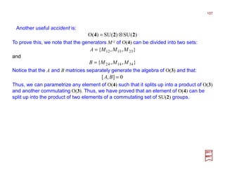 Another useful accident is:
2017
MRT
)(SU)(SU)(O 224 ⊗=
To prove this, we note that the generators Mij of O(4) can be divided into two sets:
and
},,{ 323121 MMMA =
},,{ 434142 MMMB =
Notice that the A and B matrices separately generate the algebra of O(3) and that:
0],[ =BA
Thus, we can parametrize any element of O(4) such that it splits up into a product of O(3)
and another commutating O(3). Thus, we have proved that an element of O(4) can be
split up into the product of two elements of a commutating set of SU(2) groups.
107
 