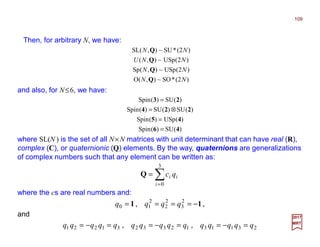Then, for arbitrary N, we have:
2017
MRT
)2(*SO~),(O
)2(USp~),(Sp
)2(USp~),(
)2(*SU~),(SL
NN
NN
NNU
NN
Q
Q
Q
Q
)(SU)(Spin
)(USp)(Spin
)(SU)(SU)(Spin
)(SU)(Spin
46
45
224
23
=
=
⊗=
=
and also, for N≤6, we have:
where SL(N ) is the set of all N×N matrices with unit determinant that can have real (R),
complex (C), or quaternionic (Q) elements. By the way, quaternions are generalizations
of complex numbers such that any element can be written as:
∑=
=
3
0i
ii qcQ
where the cs are real numbers and:
,, 11 −==== 2
3
2
2
2
10 qqqq
and
231131233231221 qqqqqqqqqqqqqqq =−==−==−= ,,
109
 